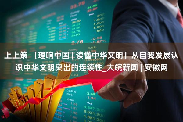 上上策 【理响中国 | 读懂中华文明】从自我发展认识中华文明突出的连续性_大皖新闻 | 安徽网