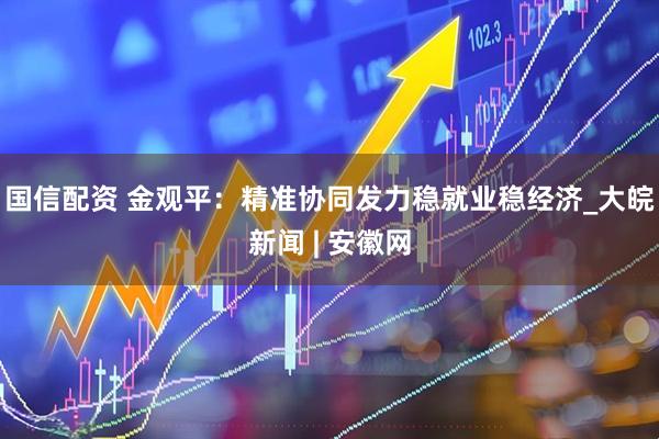 国信配资 金观平：精准协同发力稳就业稳经济_大皖新闻 | 安徽网