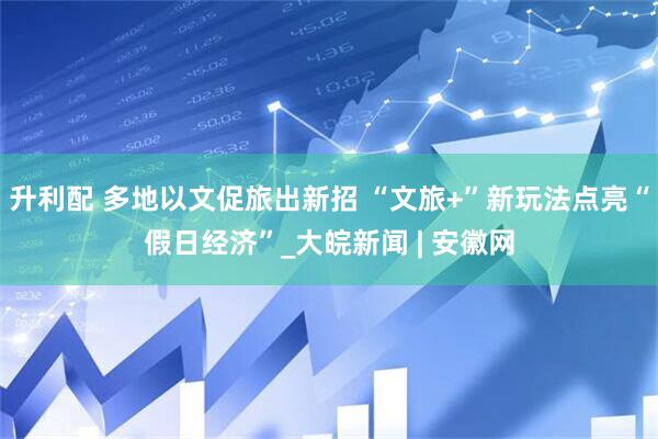 升利配 多地以文促旅出新招 “文旅+”新玩法点亮“假日经济”_大皖新闻 | 安徽网