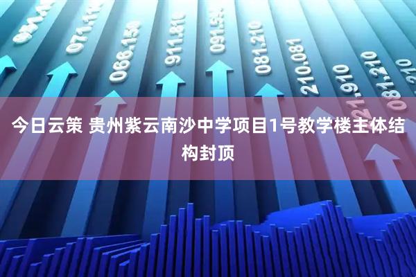 今日云策 贵州紫云南沙中学项目1号教学楼主体结构封顶