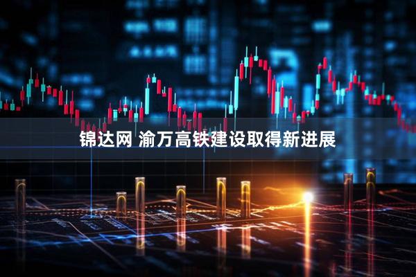 锦达网 渝万高铁建设取得新进展