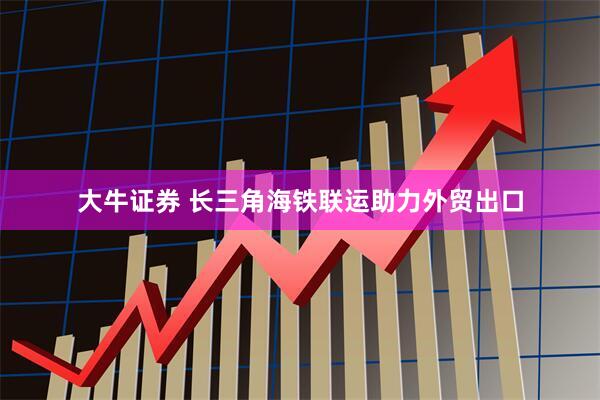 大牛证券 长三角海铁联运助力外贸出口