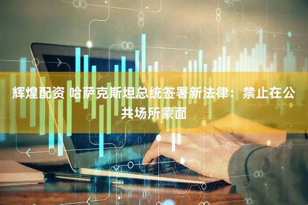 辉煌配资 哈萨克斯坦总统签署新法律：禁止在公共场所蒙面