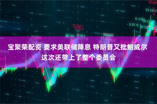宝聚荣配资 要求美联储降息 特朗普又批鲍威尔 这次还带上了整个委员会