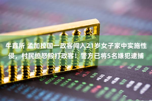 牛鑫所 孟加拉国一政客闯入21岁女子家中实施性侵，村民愤怒殴打政客！警方已将5名嫌犯逮捕