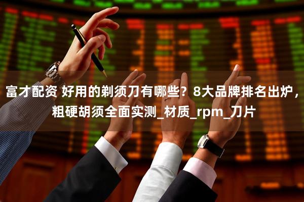 富才配资 好用的剃须刀有哪些？8大品牌排名出炉， 粗硬胡须全面实测_材质_rpm_刀片