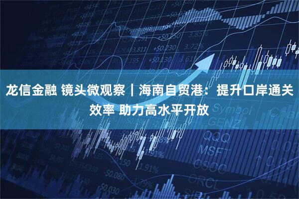 龙信金融 镜头微观察｜海南自贸港：提升口岸通关效率 助力高水平开放