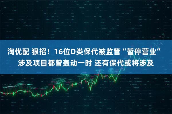 淘优配 狠招！16位D类保代被监管“暂停营业” 涉及项目都曾轰动一时 还有保代或将涉及