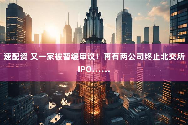 速配资 又一家被暂缓审议！再有两公司终止北交所IPO……