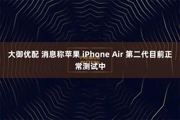 大御优配 消息称苹果 iPhone Air 第二代目前正常测试中