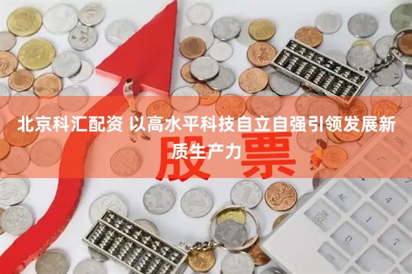 北京科汇配资 以高水平科技自立自强引领发展新质生产力