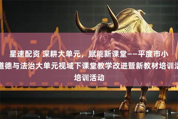 星速配资 深耕大单元，赋能新课堂——平度市小学道德与法治大单元视域下课堂教学改进暨新教材培训活动
