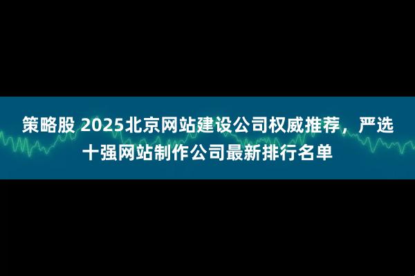 策略股 2025北京网站建设公司权威推荐，严选十强网站制作公司最新排行名单