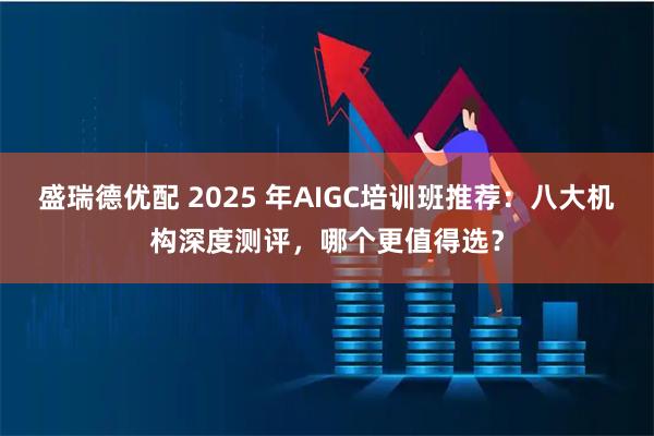 盛瑞德优配 2025 年AIGC培训班推荐：八大机构深度测评，哪个更值得选？