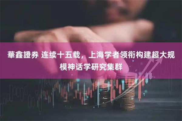 華鑫證券 连续十五载，上海学者领衔构建超大规模神话学研究集群