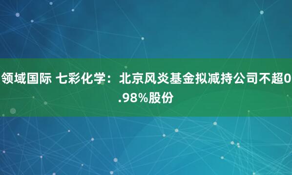 领域国际 七彩化学：北京风炎基金拟减持公司不超0.98%股份