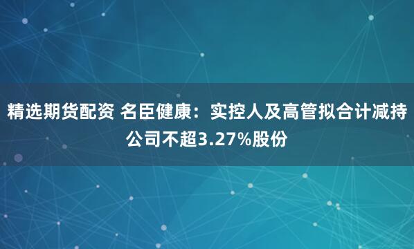 精选期货配资 名臣健康：实控人及高管拟合计减持公司不超3.27%股份