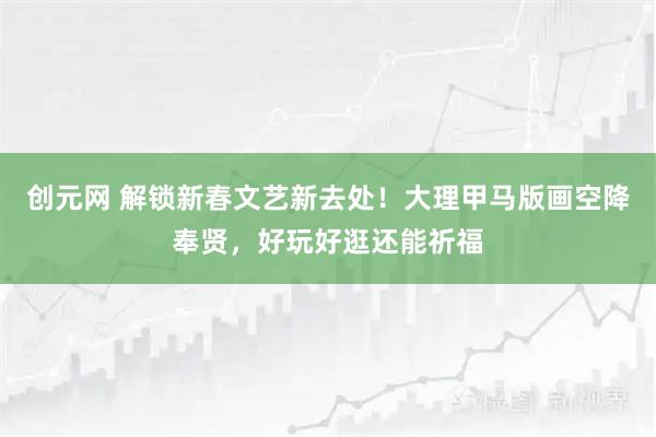 创元网 解锁新春文艺新去处！大理甲马版画空降奉贤，好玩好逛还能祈福