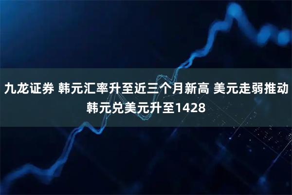 九龙证券 韩元汇率升至近三个月新高 美元走弱推动韩元兑美元升至1428