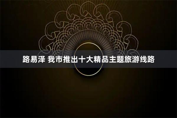 路易泽 我市推出十大精品主题旅游线路