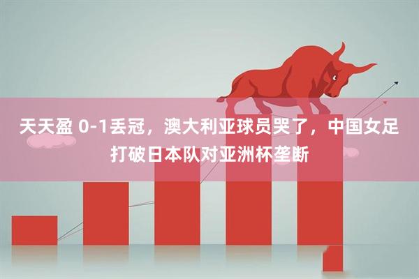 天天盈 0-1丢冠，澳大利亚球员哭了，中国女足打破日本队对亚洲杯垄断
