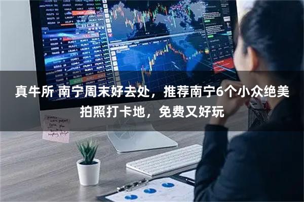 真牛所 南宁周末好去处，推荐南宁6个小众绝美拍照打卡地，免费又好玩