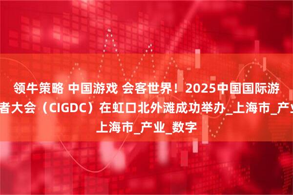 领牛策略 中国游戏 会客世界！2025中国国际游戏开发者大会（CIGDC）在虹口北外滩成功举办_上海市_产业_数字