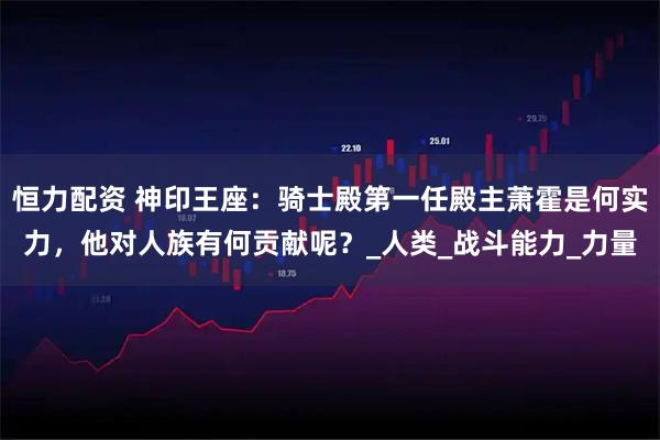 恒力配资 神印王座：骑士殿第一任殿主萧霍是何实力，他对人族有何贡献呢？_人类_战斗能力_力量