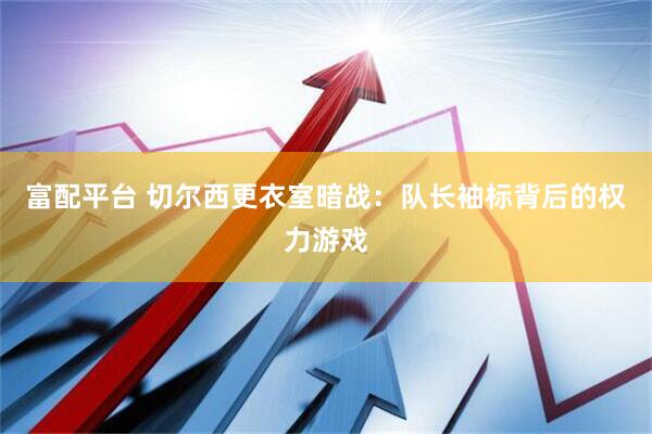 富配平台 切尔西更衣室暗战：队长袖标背后的权力游戏