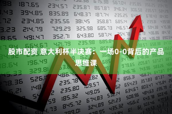 股市配资 意大利杯半决赛：一场0-0背后的产品思维课