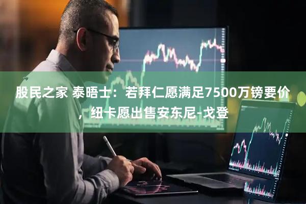 股民之家 泰晤士：若拜仁愿满足7500万镑要价，纽卡愿出售安东尼-戈登