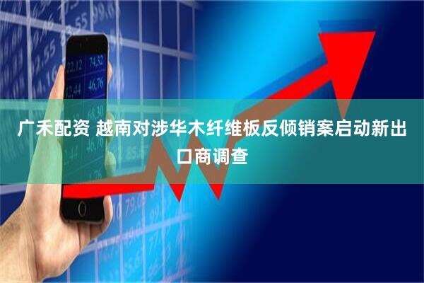 广禾配资 越南对涉华木纤维板反倾销案启动新出口商调查