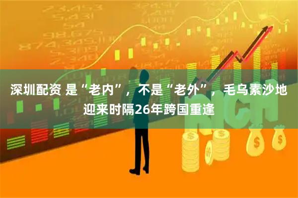 深圳配资 是“老内”，不是“老外”，毛乌素沙地迎来时隔26年跨国重逢