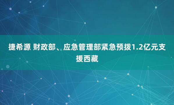 捷希源 财政部、应急管理部紧急预拨1.2亿元支援西藏